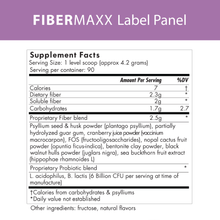 Load image into Gallery viewer, FiberMaxx label panel: Supplement Facts: Serving size-1 level scoop (approximately 4.2 grams), Servings per container: 90: Per serving facts: 7 calories, 2.3 grams dietary fiber, 2 grams soluble fiber, 1.7 grams carbohydrates, 2.5 grams proprietary fiber blend, containing: psyllium seek and husk powder, guar gum, cranberry juice powder, FOS (fructooligosaccharides), nopal cactus fruit, bentonite clay powder, black walnut hulls, sea buckthorn fruit, proprietary probiotic blend of l. acidophilus, B. lactis.
